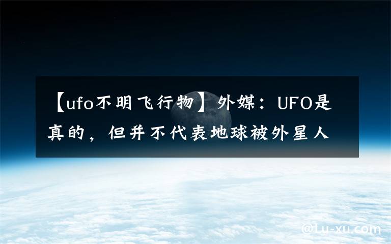 【ufo不明飞行物】外媒:UFO是真的,但并不代表地球被外星人造访过