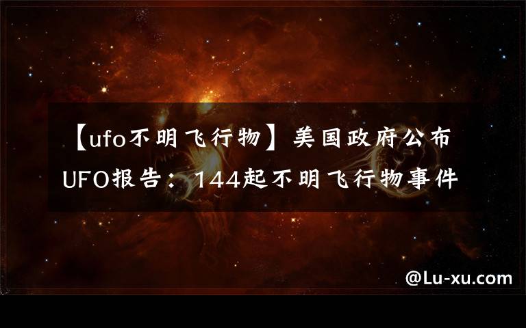 【ufo不明飞行物】美国政府公布UFO报告:144起不明飞行物事件中143起无法解释