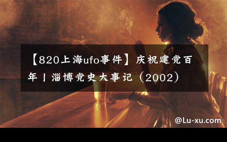 【820上海ufo事件】庆祝建党百年丨淄博党史大事记(2002)