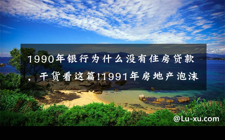 1990年银行为什么没有住房贷款,干货看这篇!1991年房地产泡沫破裂后,日本银行和政府是怎么处理的?