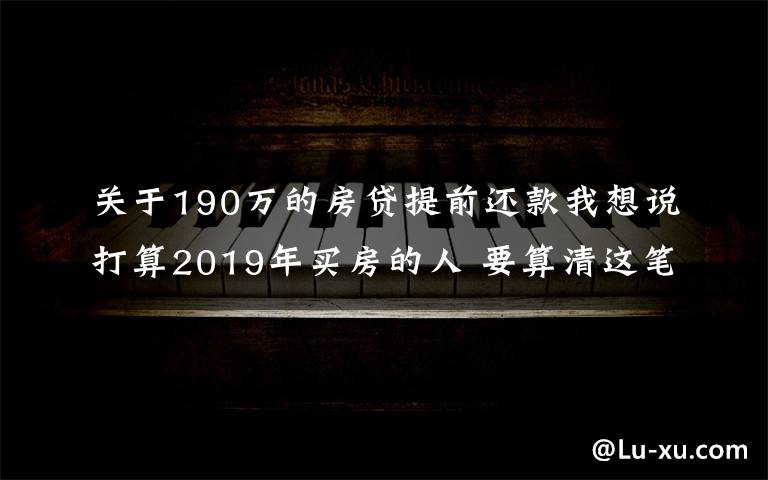 关于190万的房贷提前还款我想说打算2019年买房的人 要算清这笔账!别自己给自己挖坑