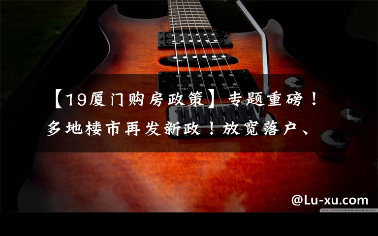 【19厦门购房政策】专题重磅!多地楼市再发新政!放宽落户、加大补贴,厦门近期动作频频