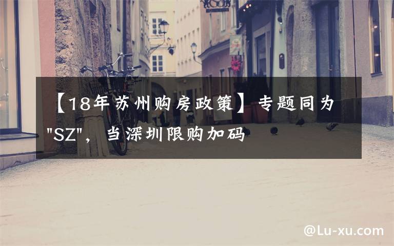【18年苏州购房政策】专题同为"SZ",当深圳限购加码,苏州购房政策如何?