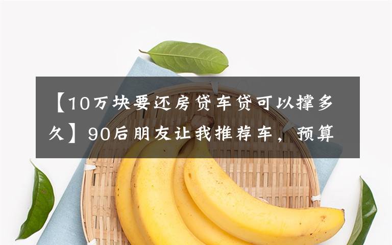 【10万块要还房贷车贷可以撑多久】90后朋友让我推荐车,预算8-40万,买车到底该不该一步到位