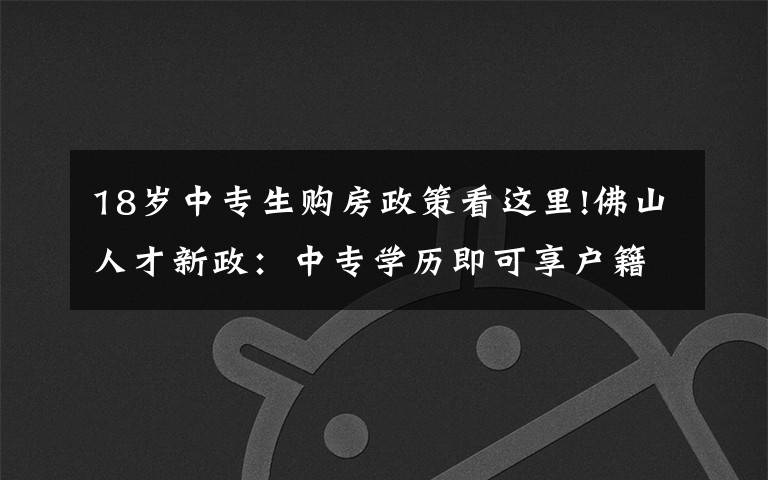 18岁中专生购房政策看这里!佛山人才新政:中专学历即可享户籍人口购房政策