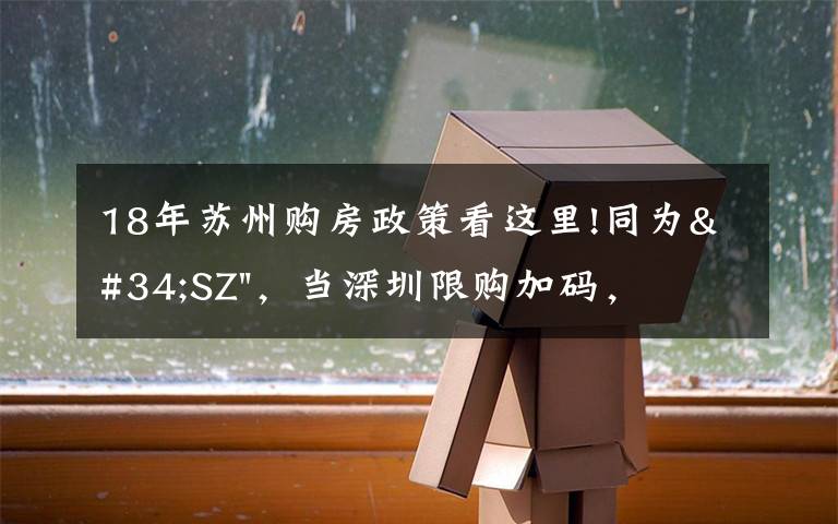 18年苏州购房政策看这里!同为"SZ",当深圳限购加码,苏州购房政策如何?