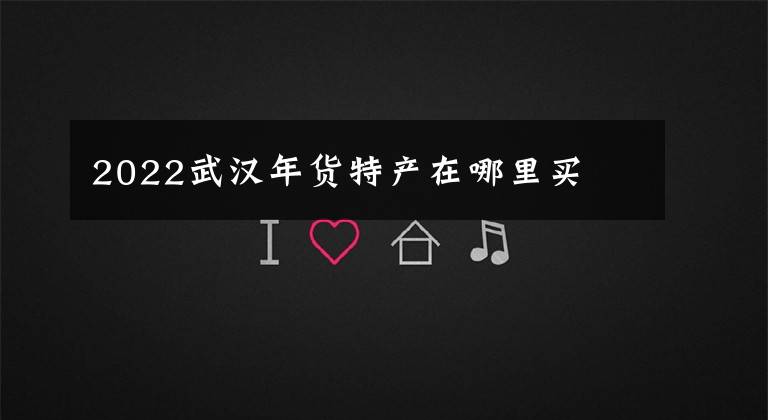 2022武汉年货特产在哪里买