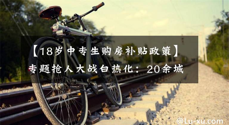 【18岁中专生购房补贴政策】专题抢人大战白热化:20余城人才新政中专可落户、补贴最高达百万元