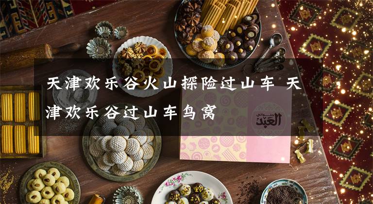 天津欢乐谷火山探险过山车 天津欢乐谷过山车鸟窝