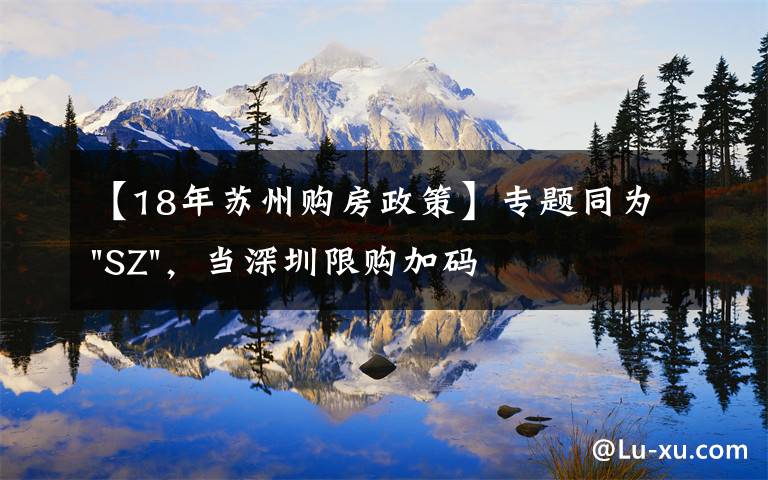 【18年苏州购房政策】专题同为"SZ",当深圳限购加码,苏州购房政策如何?