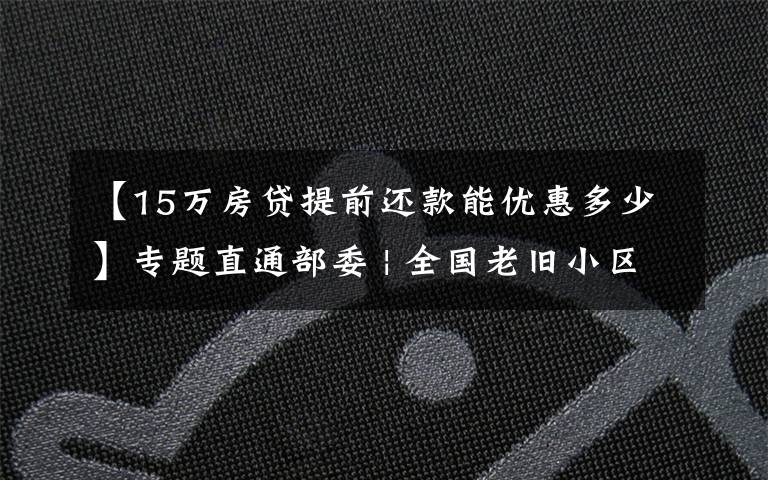 【15万房贷提前还款能优惠多少】专题直通部委 | 全国老旧小区改造提前完成全年任务 医保局:部分胰岛素价格降至每支20元
