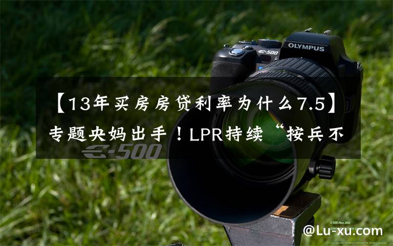 【13年买房房贷利率为什么7.5】专题央妈出手!LPR持续“按兵不动”,多地上调房贷利率,楼市煎熬?