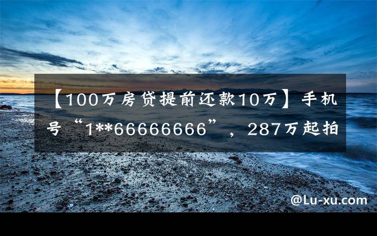 【100万房贷提前还款10万】手机号“1**66666666”,287万起拍