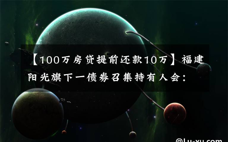 【100万房贷提前还款10万】福建阳光旗下一债券召集持有人会:因资产池不能足额覆盖本息