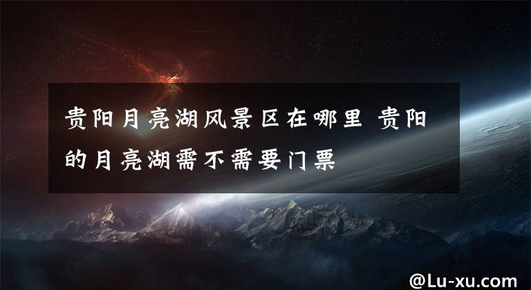 贵阳月亮湖风景区在哪里 贵阳的月亮湖需不需要门票