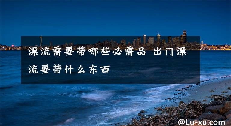 漂流需要带哪些必需品 出门漂流要带什么东西