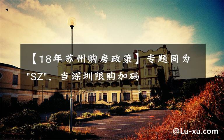 【18年苏州购房政策】专题同为"SZ",当深圳限购加码,苏州购房政策如何?