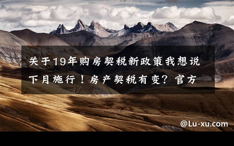 关于19年购房契税新政策我想说下月施行!房产契税有变?官方回复来了