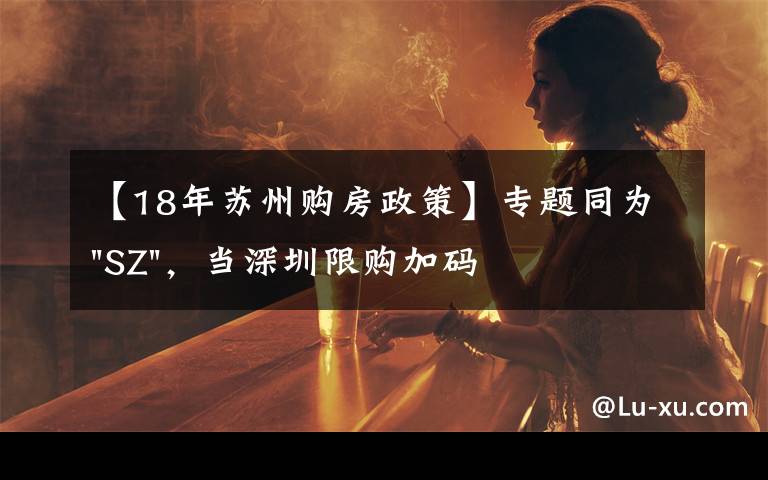 【18年苏州购房政策】专题同为"SZ",当深圳限购加码,苏州购房政策如何?