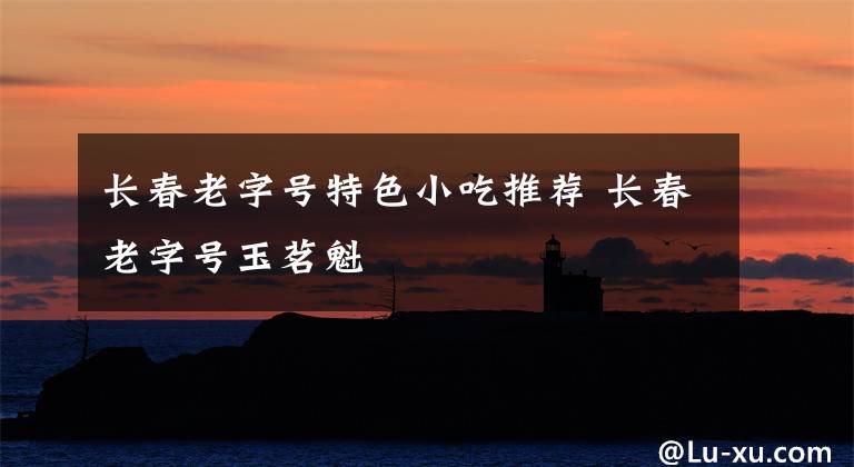 长春老字号特色小吃推荐 长春老字号玉茗魁