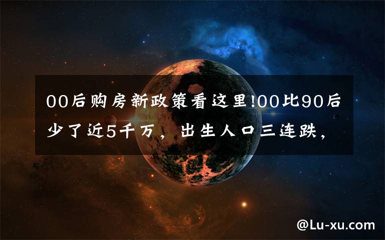 00后购房新政策看这里!00比90后少了近5千万,出生人口三连跌,十年后,靠谁买房呢