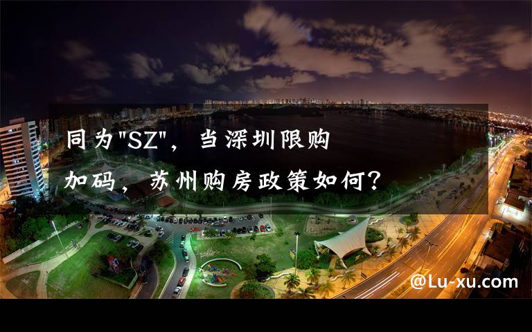 同为"SZ",当深圳限购加码,苏州购房政策如何?