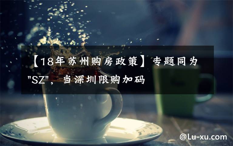 【18年苏州购房政策】专题同为"SZ",当深圳限购加码,苏州购房政策如何?