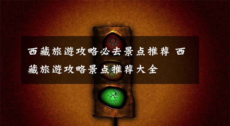 西藏旅游攻略必去景点推荐 西藏旅游攻略景点推荐大全