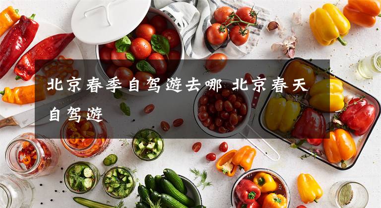 北京春季自驾游去哪 北京春天自驾游