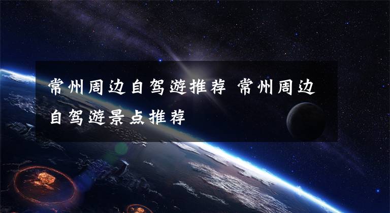 常州周边自驾游推荐 常州周边自驾游景点推荐