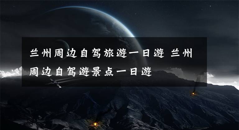 兰州周边自驾旅游一日游 兰州周边自驾游景点一日游