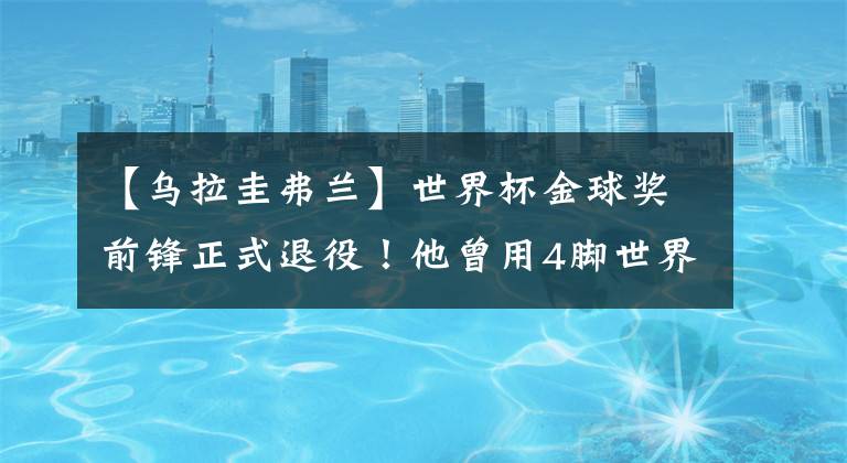 【乌拉圭弗兰】世界杯金球奖前锋正式退役!他曾用4脚世界波率乌拉圭进世界杯4强