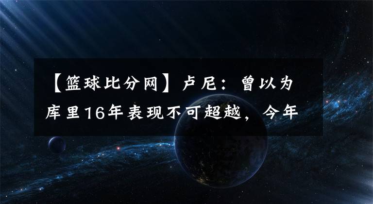 【篮球比分网】卢尼：曾以为库里16年表现不可超越，今年库里让它黯然失色-风驰体育网