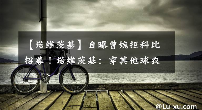 【诺维茨基】自曝曾婉拒科比招募！诺维茨基：穿其他球衣觉得奇怪