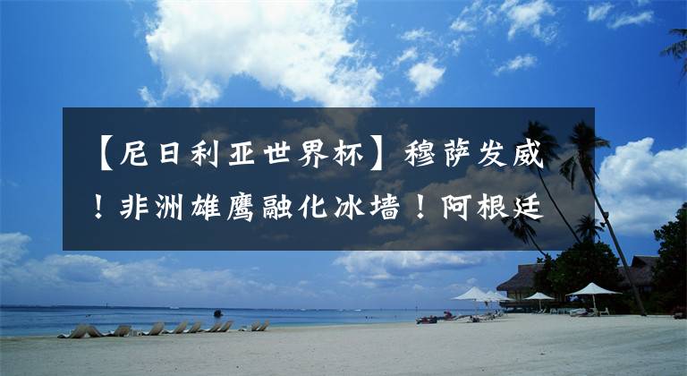 【尼日利亚世界杯】穆萨发威!非洲雄鹰融化冰墙!阿根廷重获生机!
