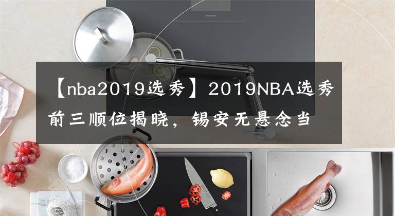 【nba2019选秀】2019NBA选秀前三顺位揭晓，锡安无悬念当选状元，00后来NBA了