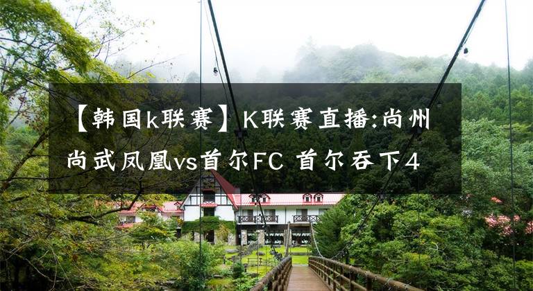 【韩国k联赛】K联赛直播:尚州尚武凤凰vs首尔FC 首尔吞下4连败？