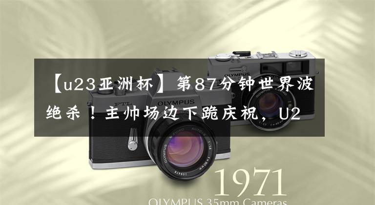 【u23亚洲杯】第87分钟世界波绝杀!主帅场边下跪庆祝,U23亚洲杯决赛已定1席