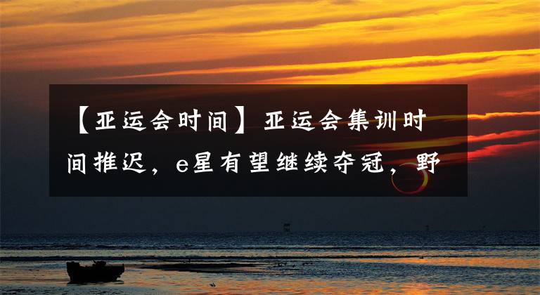 【亚运会时间】亚运会集训时间推迟,e星有望继续夺冠,野辅入围率接近100%