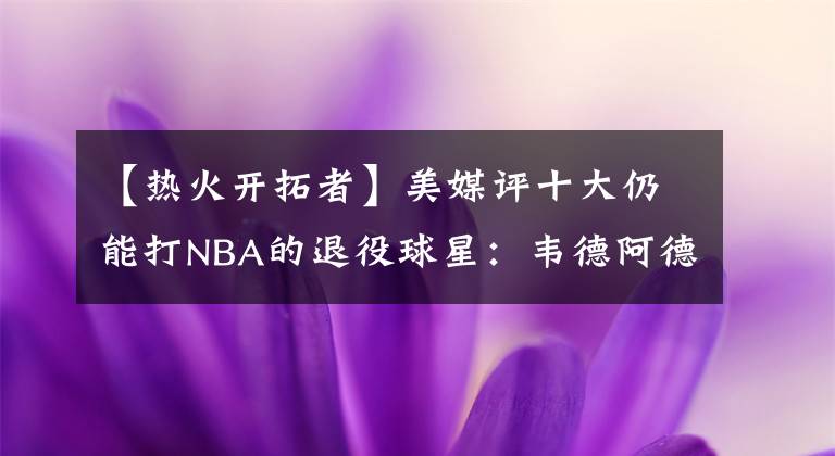 【热火开拓者】美媒评十大仍能打NBA的退役球星：韦德阿德领衔，雷阿伦书豪在列
