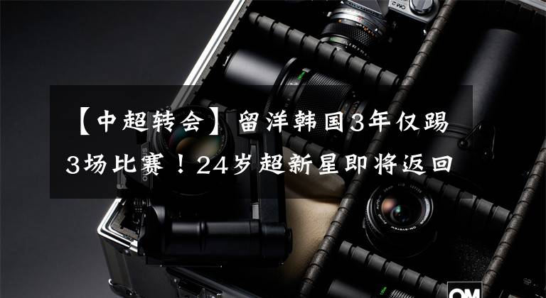 【中超转会】留洋韩国3年仅踢3场比赛!24岁超新星即将返回中超,加盟前东家!