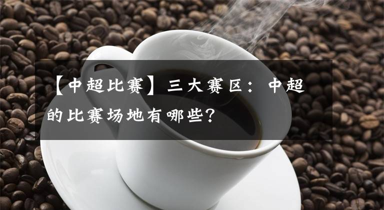 【中超比赛】三大赛区：中超的比赛场地有哪些？
