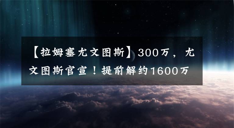 【拉姆塞尤文图斯】300万，尤文图斯官宣！提前解约1600万巨星，赔300万换800万工资