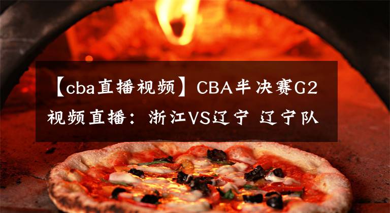 【cba直播视频】CBA半决赛G2视频直播：浙江VS辽宁 辽宁队状态大好，能否双杀浙江晋级决赛？