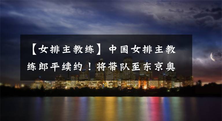 【女排主教练】中国女排主教练郎平续约!将带队至东京奥运会结束