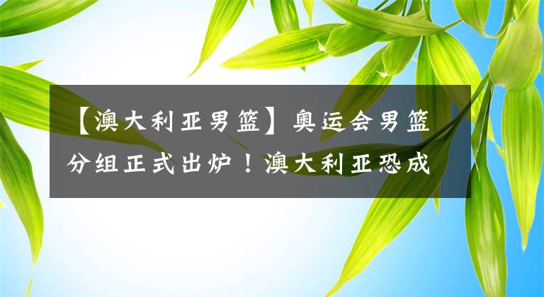 【澳大利亚男篮】奥运会男篮分组正式出炉！澳大利亚恐成最大赢家，C组成死亡之组