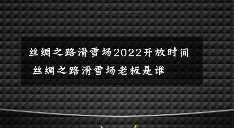 丝绸之路滑雪场2022开放时间 丝绸之路滑雪场老板是谁