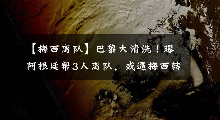 【梅西离队】巴黎大清洗!曝阿根廷帮3人离队,或逼梅西转会,1.6亿巨星也走.