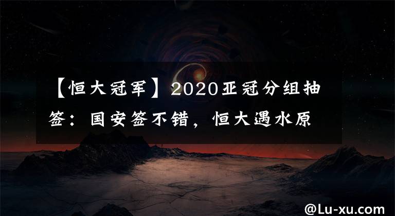 【恒大冠军】2020亚冠分组抽签:国安签不错,恒大遇水原,申花碰蔚山,上港可能与日韩澳冠军同组