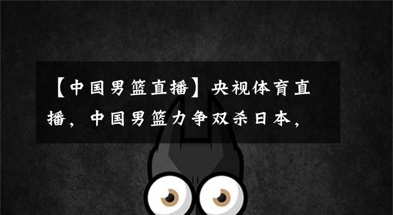 【中国男篮直播】央视体育直播,中国男篮力争双杀日本,第一后卫驰援,姚明放人了